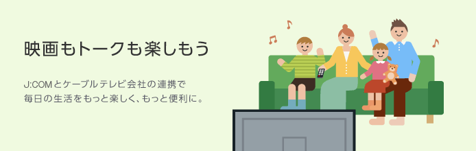 映画もトークも楽しもう J:COMとケーブルテレビ会社の連携で毎日の生活をもっと楽しく、もっと便利に。