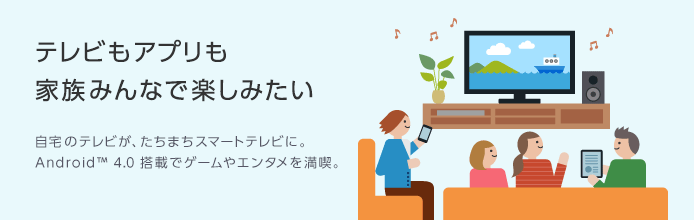 テレビもアプリも家族みんなで楽しみたい 自宅のテレビが、たちまちスマートテレビに。Android™ 4.0 搭載でゲームやエンタメを満喫。