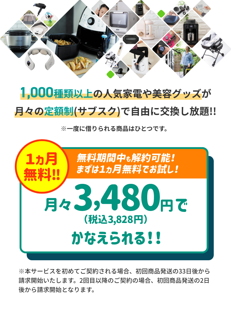 1000種類以上の人気家電や美容グッズが月々の定額制（サブスク）で自由に交換し放題！！ ※一緒に借りられる商品はひとつです。1ヵ月無料!! 無料期間中も解約可能! まずは1ヵ月無料でお試し! 月々3,480円 (税込 3,828円) かなえられる!! ※本サービスを初めてご契約される場合、 初回商品発送の33日後から請求開始いたします。 2回目以降のご契約の場合、初回商品発送の2日後から請求開始となります。