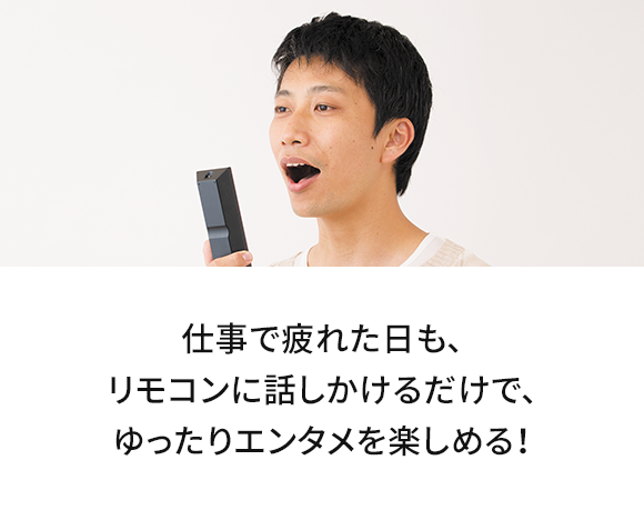 仕事で疲れた日も、リモコンに話しかけるだけで、ゆったりエンタメを楽しめる！