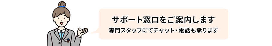 サポート窓口をご案内します。専門スタッフにてチャット・電話も承ります