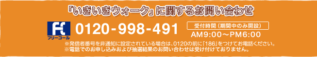 「いきいきウォーク」に関するお問い合わせフリーコール：0120-998-491(AM9:00～PM9:00※期間中のみ開設)※発信者番号を非通知に設定されている場合は、0120の前に「186」をつけてお電話ください。※電話でのお申し込みおよび抽選結果のお問い合わせは受け付けておりません。