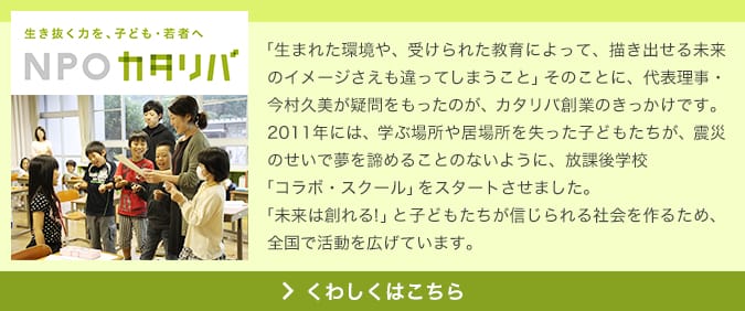 生き抜く力を、子ども・若者へ NPO カタリバ 「生まれた環境や、受けられた教育によって、描き出せる未来のイメージさえも違ってしまうこと」そのことに、代表理事・今村久美が疑問をもったのが、カタリバ創業のきっかけです。2011年には、学ぶ場所や居場所を失った子どもたちが、震災のせいで夢を諦めることのないように、放課後学校「コラボ・スクール」をスタートさせました。「未来は創れる！」と子どもたちが信じられる社会を作るため、全国で活動を広げています。 くわしくはこちら