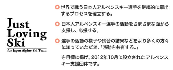JustLovingSkiとは・世界で戦う日本人アルペンスキー選手を継続的に排出するプロセスを確立する。・日本人アルペンスキー選手の活動を様々な面から支援し、応援する。・選手の活動の様子や試合の結果などをより多くの方に知っていただき、「感動を共有する。」を目標に掲げ、2012年に確率されたアルペンスキー団体です。
