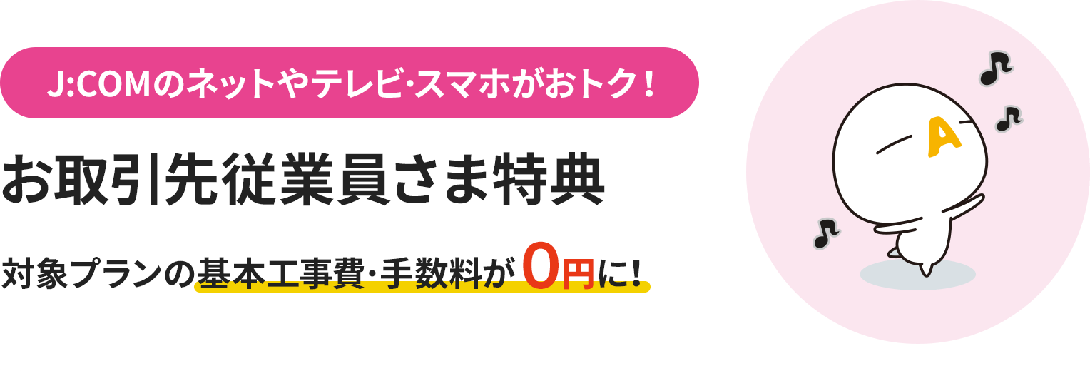 J:COMのネットやテレビ･スマホがおトク！ お取引先従業員さま特典 対象プランの基本工事費･手数料が０円に！