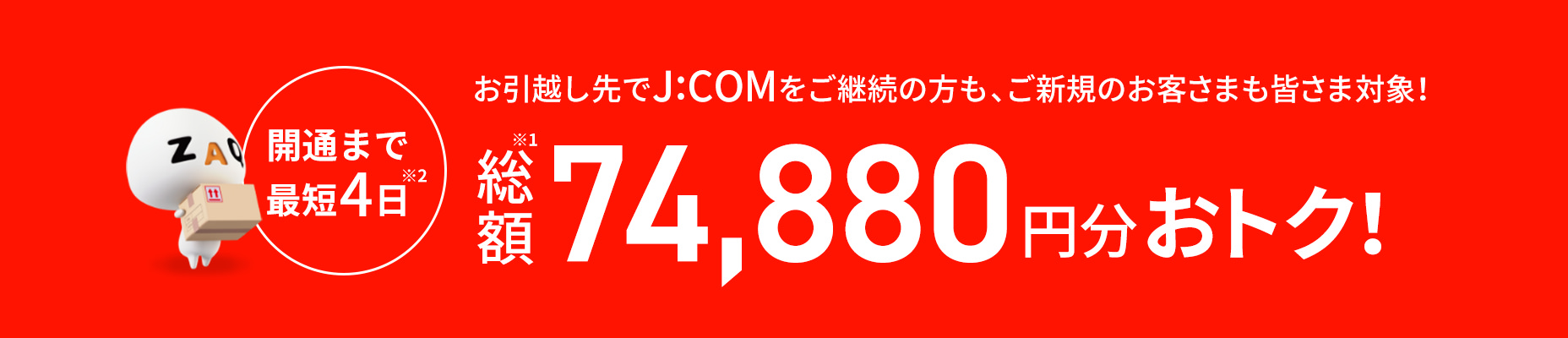 開通まで最短4日 お引越し先でJ:COMをご継続の方もご新規のお客さまも皆さま対象! 総額120,520円分おトク!