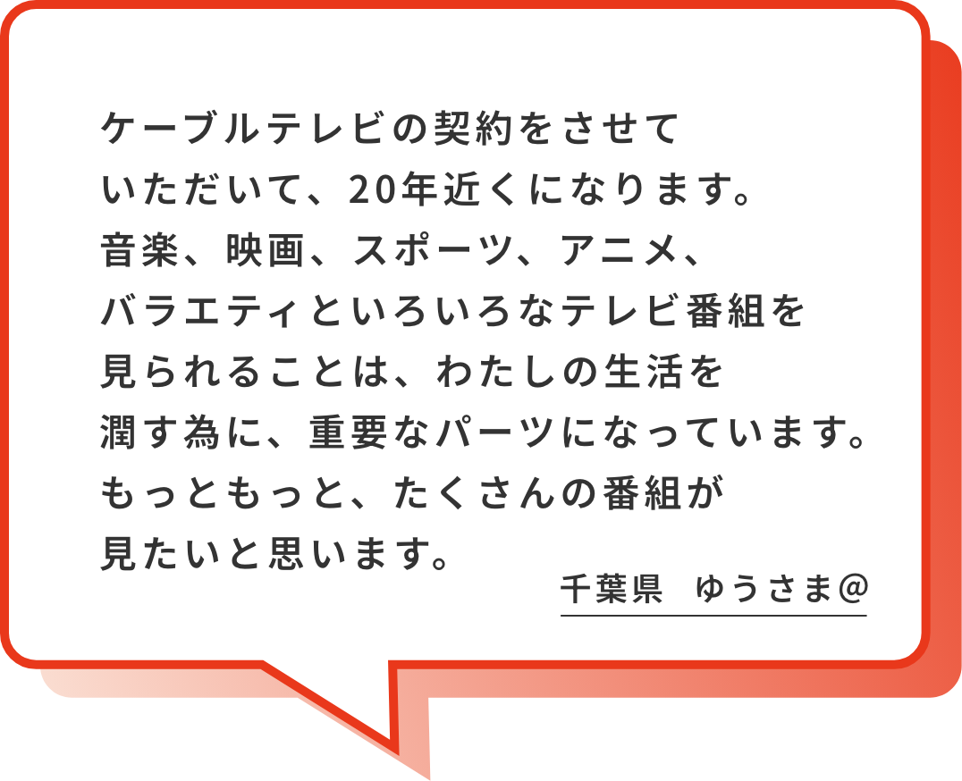ケーブルテレビの契約をさせていただいて、20年近くになります。音楽、映画、スポーツ、アニメ、バラエティといろいろなテレビ番組を見られることは、わたしの生活を潤す為に、重要なパーツになっています。もっともっと、たくさんの番組が見たいと思います。これからも、よろしくお願いします。千葉県 ゆうさま＠
