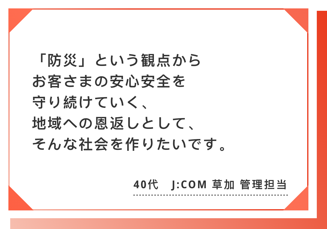 「防災」という観点からお客さまの安心安全を守り続けていく、　地域への恩返しとして、そんな社会を作りたいです。40代　J:COM 草加 理担当