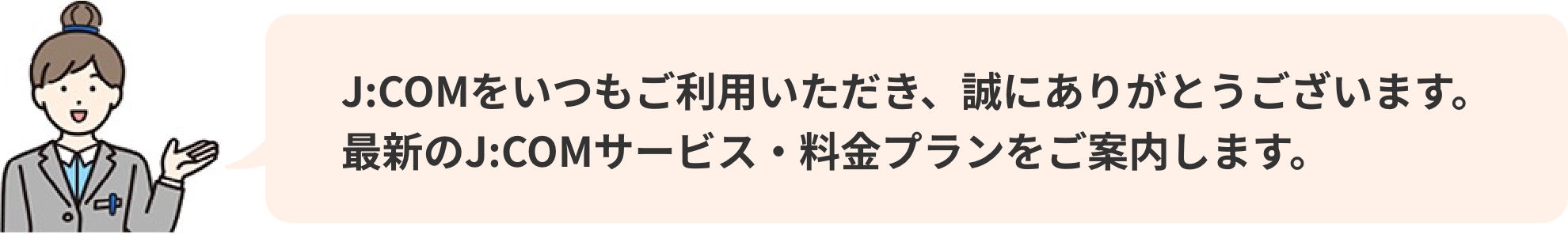 J:COMをいつもご利用いただき、誠にありがとうございます。 最新のJ:COMサービス・料金プランをご案内します。