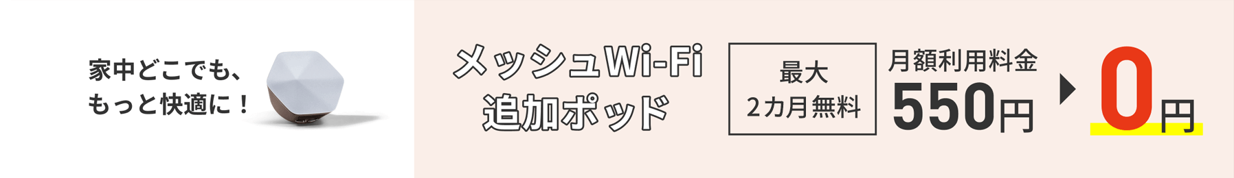 Hãy thoải mái hơn ở bất cứ đâu trong nhà của bạn! Nhóm bổ sung Wi-Fi dạng lưới Miễn phí tới 2 tháng Phí sử dụng hàng tháng 550 yên → 0 yên