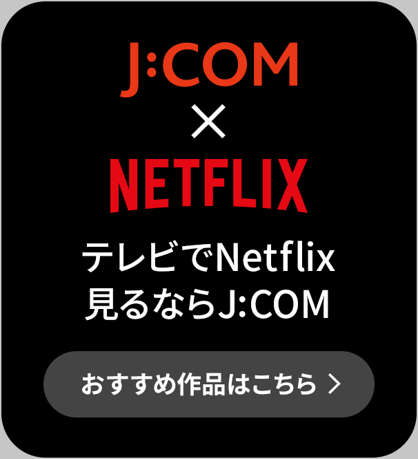 J:COM × NETFLIX テレビでNetflix見るならJ:COM おすすめ作品はこちら