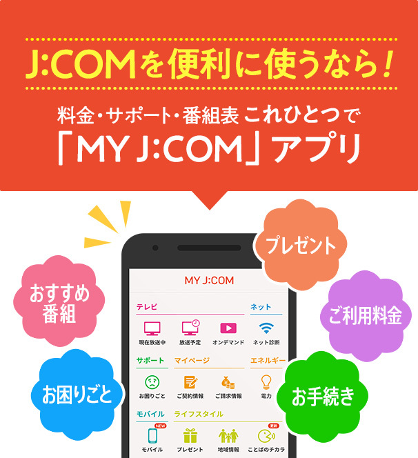 If you want to use J:COM conveniently! Fees/Support/Program List "MY J:COM" all in one app Recommended programs Troubleshooting Presents Usage fees Procedures