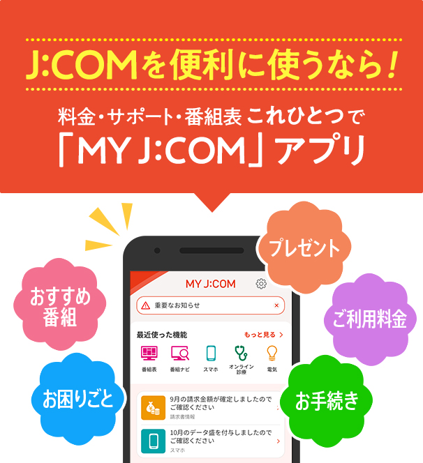 If you want to use J:COM conveniently! Fees/Support/Program List "MY J:COM" all in one app Recommended programs Troubleshooting Presents Usage fees Procedures