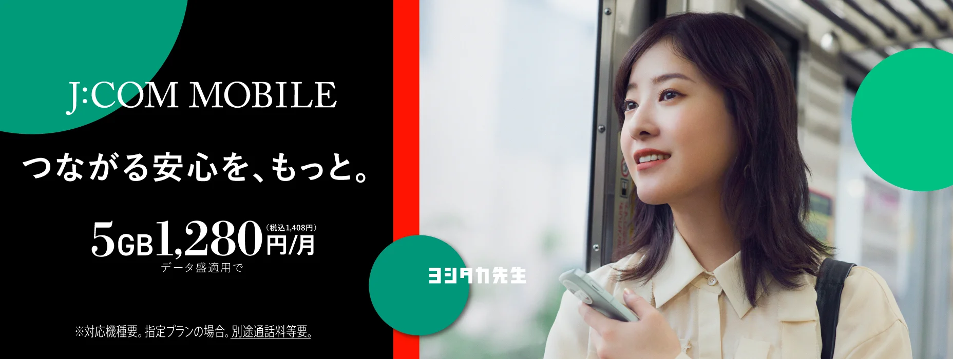 J:COM MOBILE つながる安心を、もっと。 5GB ひと月1,280円（税込1,408円） データ盛適用で ※対応機種要。指定プランの場合。別途通話料等要。
