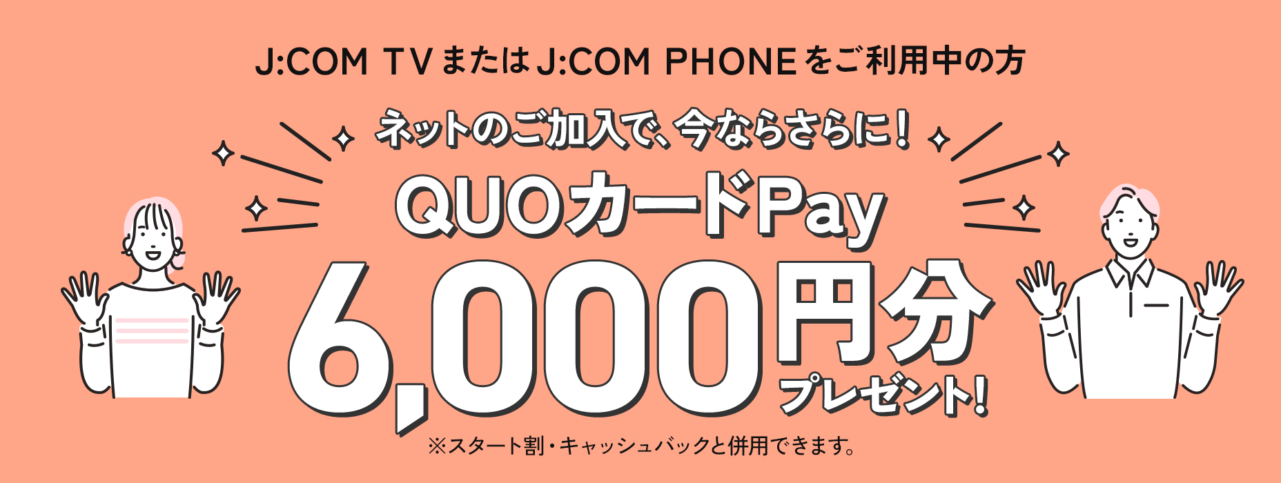 J:COM TVまたはJ:COM PHONEをご利用中の方 ネットのご加入で、今ならさらに！ QUOカードPay6,000円分プレゼント！ ※スタート割・キャッシュバックと併用できます。