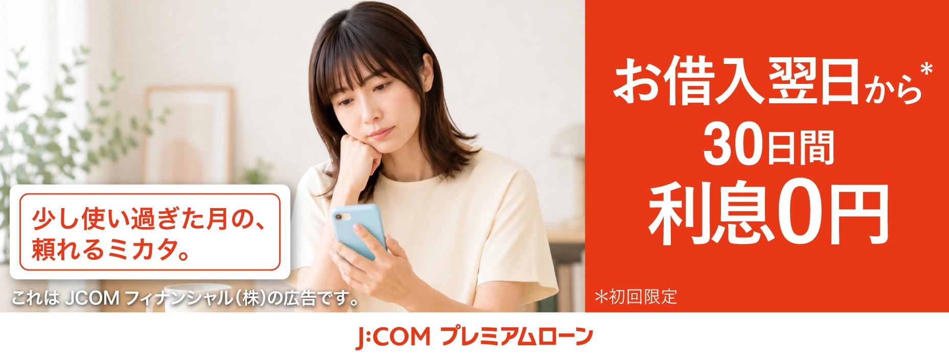 少し使い過ぎた月の、頼れるミカタ。 これはJCOM フィナンシャル(株)の広告です。 お借入翌日から*30日間利息0円 *初回限定 J:COM プレミアムローン