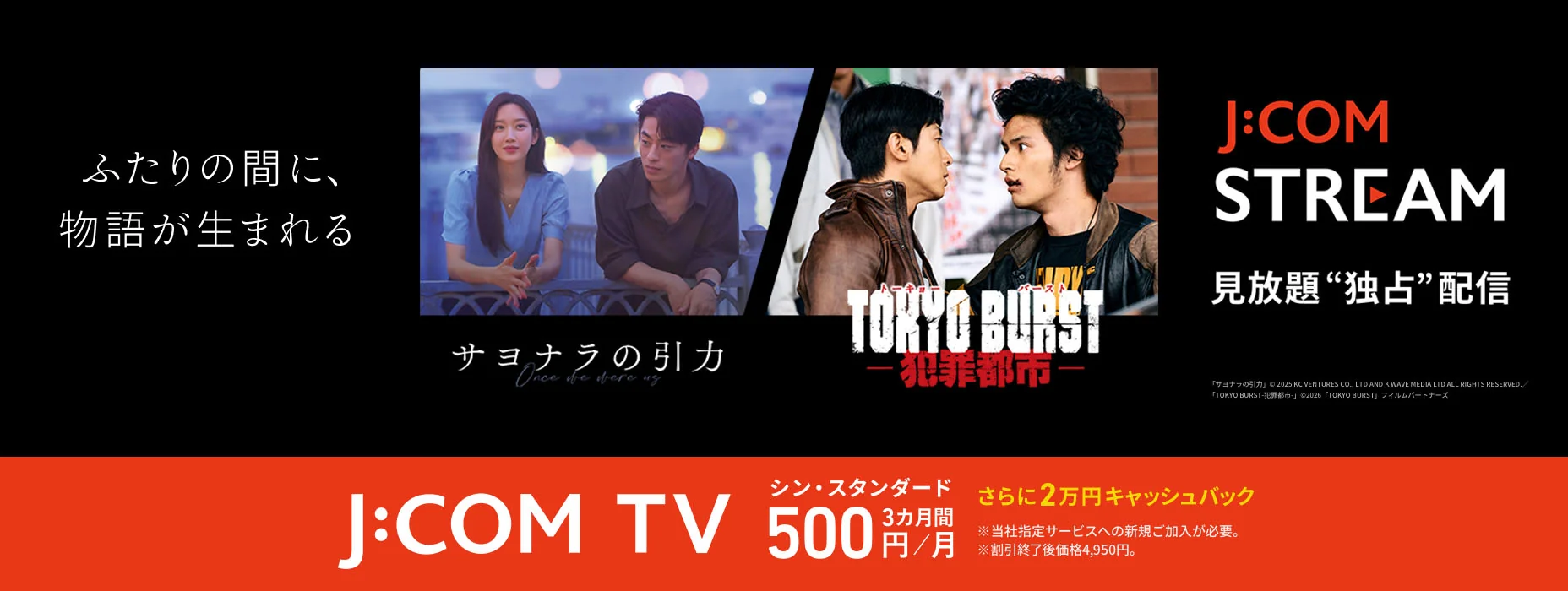 ふたりの間に、物語が生まれる サヨナラの引力 TOKYO BURST J:COM STREAM 見放題独占配信 J:COM TV シン・スタンダード 3カ月間毎月500円 さらに2万円キャッシュバック ※当社指定サービスへの新規ご加入が必要。 ※割引終了後価格4,950円。