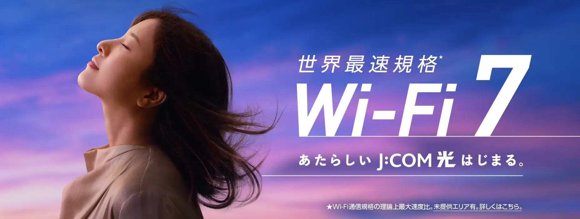 世界最速規格 Wi-Fi 7 あたらしいJ:COM 光はじまる。 ★Wi-Fi通信規格の理論上最大速度比。未提供エリア有。詳しくはこちら。