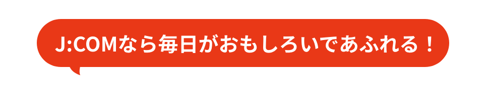 With J:COM, every day is full of fun!