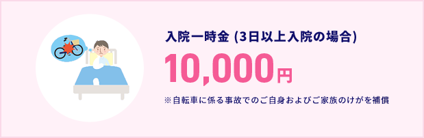 入院一時金 (3日以上入院の場合) 10,000円 ※自転車に係る事故でのご自身およびご家族のけがを補償