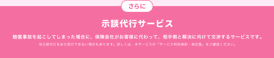 さらに、示談交渉サービス　賠償事故を起こしてしまった場合に、保険会社がお客様に代わって、相手側と解決に向けて交渉するサービスです。※示談代行をお引受けできない場合もあります。詳しくは、本サービスの「サービス利用規約・規定集」をご確認ください。