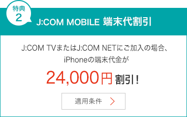 特典2 J:COM MOBILE 端末代割引 J:COM TVまたはJ:COM NETにご加入の場合、iPhoneの端末代金が24,000円割引!