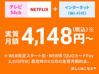 テレビ58ch NETFLIX+ インターネット（Wi-Fi付） 実質月額4,148円（税込）※～ ※WEB限定スタート割・WEB得（QUOカードPay 6,000円分）適用時の6カ月の実質月額料金。 詳しくはこちら