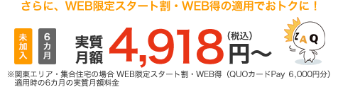 さらに、WEB限定スタート割・WEB得の適用でおトクに!未加入 6カ月 実質月額4,918円(税込)~ ※関東エリア・集合住宅の場合 WEB限定スタート割・WEB得(QUOカードPay6,000円)適用時の6カ月の実質月額料金