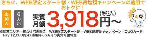 さらに、WEB限定スタート割・WEB得増額キャンペーンの適用でおトクに!未加入 6ヵ月 実質月額3,918円(税込)~ ※関東エリア・集合住宅の場合 WEB限定スタート割・WEB得増額キャンペーン(QUOカードPay12,000円)適用時の6ヶ月の実質月額料金