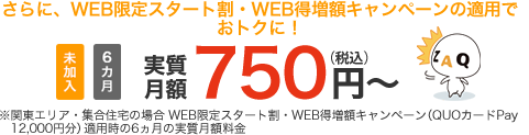 さらに、WEB限定スタート割・WEB得増額キャンペーンの適用でおトクに!未加入 6ヵ月 実質月額750円(税込)~ ※関東エリア・集合住宅の場合 WEB限定スタート割・WEB得増額キャンペーン(QUOカードPay12,000円)適用時の6ヶ月の実質月額料金