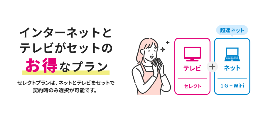 インターネットとテレビがセットのお得なプラン セレクトプランは、ネットとテレビをセットで契約時のみ選択が可能です。 テレビ（セレクト）＋ネット（1G＋WiFi）