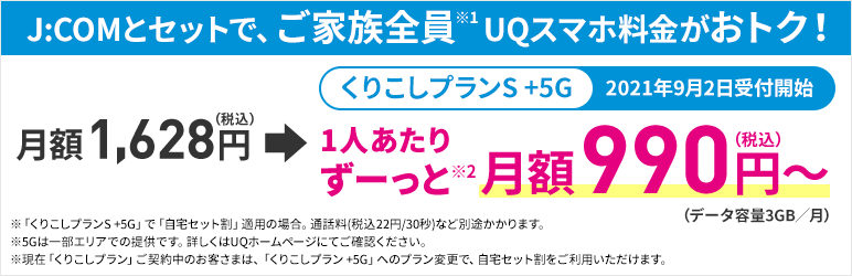 J:COMとセットで、ご家族全員※1 UQスマホ料金がおトク! くりこしプランS +5G 2021年9月2日受付開始 月額1,628円(税込)→1人あたりずーっと※2 月額990円(税込)~(データ容量3GB/月) ※「くりこしプランS +5G」で「自宅セット割」適用の場合。通話料(税込22円/30秒)など別途かかります。※5Gは一部エリアでの提供です。詳しくはQUホームページにてご確認ください。※現在「くりこしプラン」ご契約中のお客さまは、「くりこしプラン +5G」へのプラン変更で、自宅セット割をご利用いただけます。