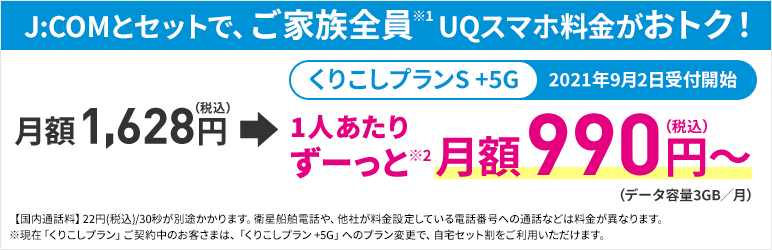J:COMとセットで、ご家族全員※1 UQスマホ料金がおトク! くりこしプランS +5G 2021年9月2日受付開始 月額1,628円(税込)→1人あたりずーっと※2 月額990円(税込)~(データ容量3GB/月) 【国内通話料】22円(税込)/30秒が別途かかります。衛星船舶電話や、他社が料金設定している電話番号への通話などは料金が異なります。※現在「くりこしプラン」ご契約中のお客さまは、「くりこしプラン+5G」へのプラン変更で、自宅セット割をご利用いただけます。