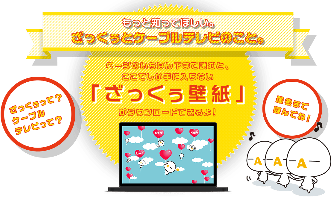 もっと知ってほしい。ざっくぅとケーブルテレビのこと。ページのいちばん下まで読むと、ここでしか手に入らない「ざっくぅ壁紙」がダウンロードできるよ！