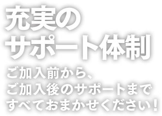 充実のサポート体制。ご加入前から、ご加入後のサポートまですべておまかせください!
