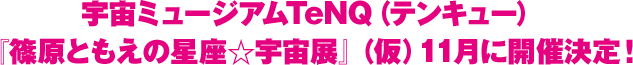 宇宙ミュージアムTeNQ(テンキュー)『篠原ともえの星座☆宇宙展』(仮)11月に開催決定!