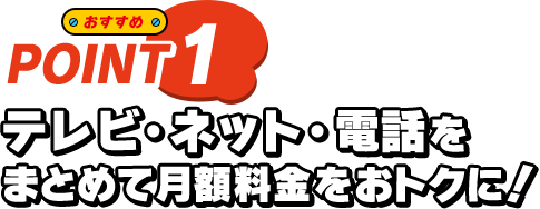 おすすめ POINT1 テレビ・ネット・電話をまとめて月額料金をおトクに！