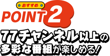 おすすめ POINT2 77チャンネル以上の多彩な番組が楽しめる！