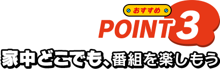 おすすめ POINT3 家中どこでも、番組を楽しもう
