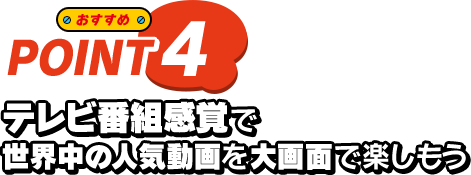 おすすめ POINT4 テレビ番組感覚で世界中の人気動画を大画面で楽しもう