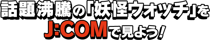 話題沸騰の「妖怪ウォッチ」をJ:COMで見よう！