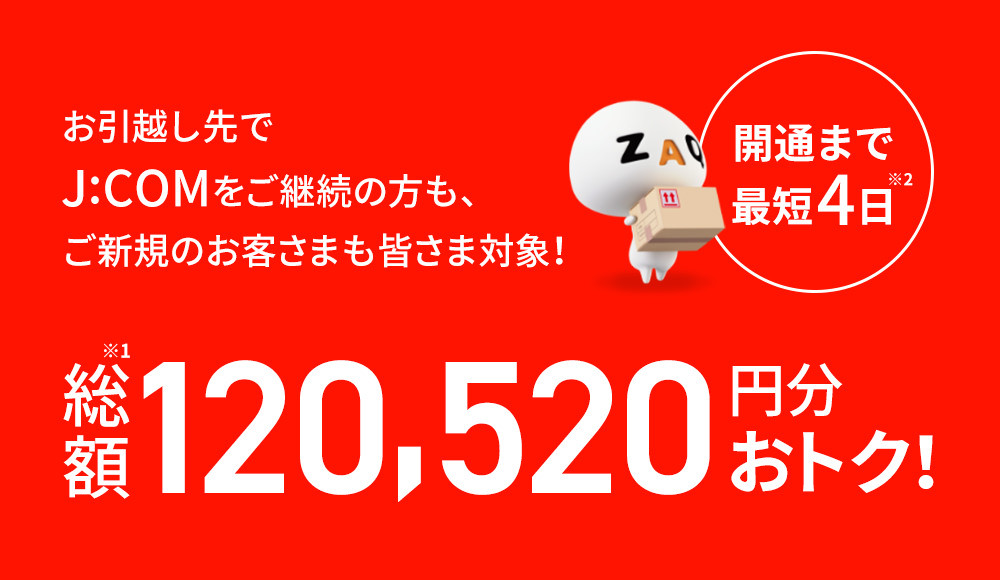 開通まで最短4日 お引越し先でJ:COMをご継続の方もご新規のお客さまも皆さま対象! 総額120,520円分おトク!