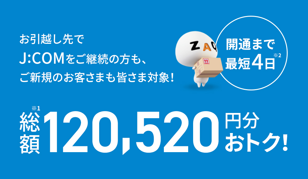 開通まで最短4日 お引越し先でJ:COMをご継続の方もご新規のお客さまも皆さま対象! 総額120,520円分おトク!