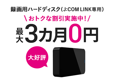録画用ハードディスク（J:COM LINK専用）おトクな割引実施中！ 最大3ヵ月0円 新登場