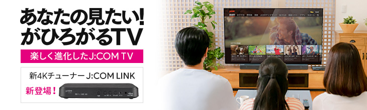 あなたの見たい!がひろがるTV 楽しく進化したJ:COM TV 新4KチューナーJ:COM LINK 新登場!