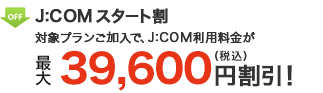 J:COM スタート割 対象プランご加入で、J:COM利用料金が 最大39,600円（税込）割引！