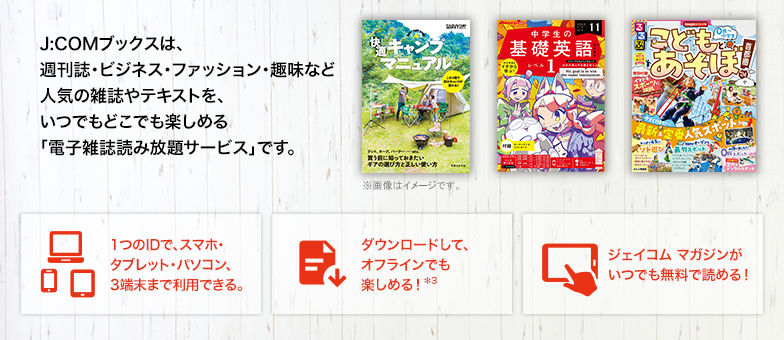 J:COMブックスは、週刊誌・ビジネス・ファッション・趣味など人気の雑誌やテキストを、いつでもどこでも楽しめる「電子雑誌読み放題サービス」です。 1つのIDで、スマホ・タブレット・パソコン、3端末まで利用できる。 ダウンロードして、オフラインでも楽しめる！*3 ジェイコム マガジンがいつでも無料で読める！