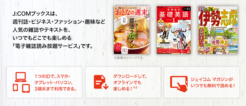 J:COMブックスは、週刊誌・ビジネス・ファッション・趣味など人気の雑誌やテキストを、いつでもどこでも楽しめる「電子雑誌読み放題サービス」です。 1つのIDで、スマホ・タブレット・パソコン、3端末まで利用できる。 ダウンロードして、オフラインでも楽しめる!*3 ジェイコム マガジンがいつでも無料で読める!