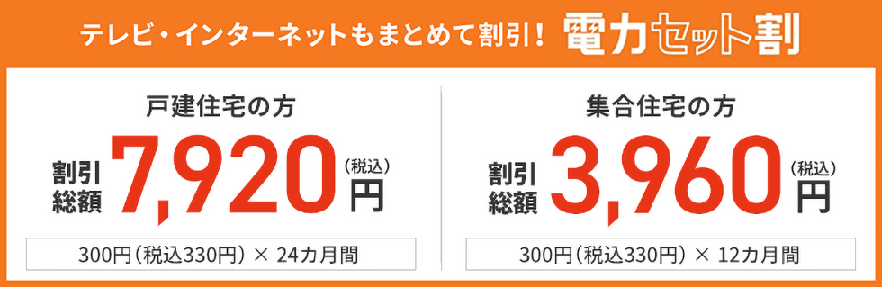 テレビ・インターネットもまとめて割引!電力セット割り 戸建住宅の方 割引総額 7,920円(税込) 330円(税込)× 24カ月間 集合住宅の方 割引総額 3,960円(税込) 330円(税込)× 12カ月間