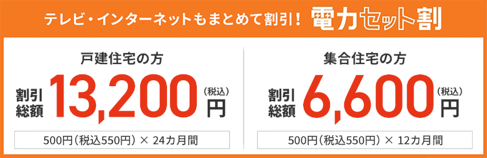 テレビ・インターネットもまとめて割引!電力セット割り 戸建住宅の方 割引総額 13,200円(税込) 550円(税込)× 24カ月間 集合住宅の方 割引総額 6,600円(税込) 550円(税込)× 12カ月間